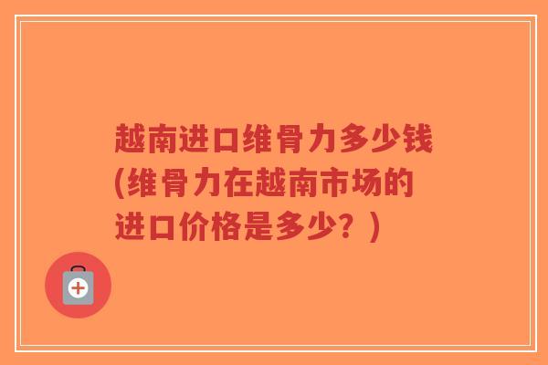 越南进口维骨力多少钱(维骨力在越南市场的进口价格是多少？)-第1张图片-超越