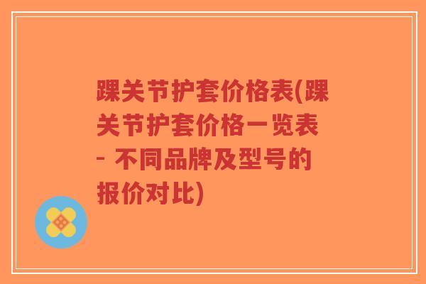 踝关节护套价格表(踝关节护套价格一览表 - 不同品牌及型号的报价对比)-第1张图片-超越 踝关节护套价格表(踝关节护套价格一览表 - 不同品牌及型号的报价对比)-第1张图片-超越