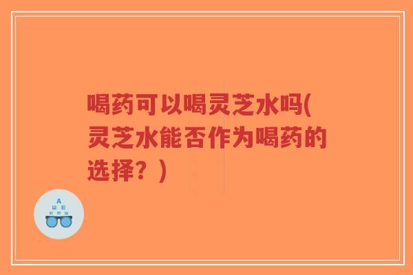 喝药可以喝灵芝水吗(灵芝水能否作为喝药的选择？)-第1张图片-超越