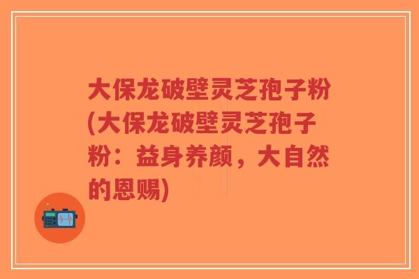 大保龙破壁灵芝孢子粉(大保龙破壁灵芝孢子粉:益身养颜,大自然的恩赐)-第1张图片-超越 大保龙破壁灵芝孢子粉(大保龙破壁灵芝孢子粉:益身养颜,大自然的恩赐)-第1张图片-超越