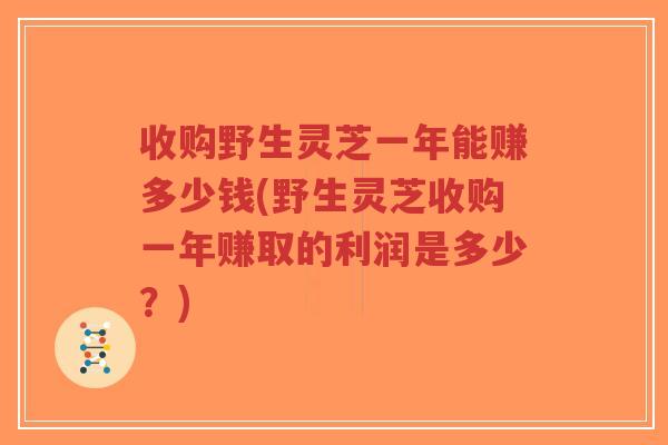 收购野生灵芝一年能赚多少钱(野生灵芝收购一年赚取的利润是多少?)-第1张图片-超越 收购野生灵芝一年能赚多少钱(野生灵芝收购一年赚取的利润是多少?)-第1张图片-超越