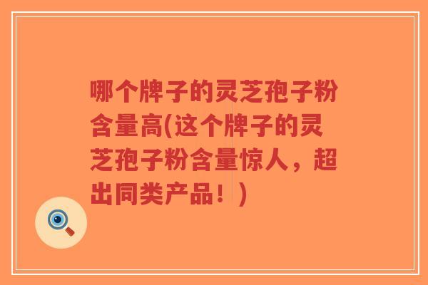 哪个牌子的灵芝孢子粉含量高(这个牌子的灵芝孢子粉含量惊人,超出同类产品!)-第1张图片-超越 哪个牌子的灵芝孢子粉含量高(这个牌子的灵芝孢子粉含量惊人,超出同类产品!)-第1张图片-超越