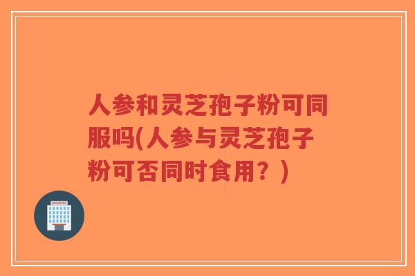 人参和灵芝孢子粉可同服吗(人参与灵芝孢子粉可否同时食用?)-第1张图片-超越 人参和灵芝孢子粉可同服吗(人参与灵芝孢子粉可否同时食用?)-第1张图片-超越