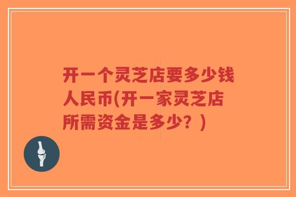开一个灵芝店要多少钱人民币(开一家灵芝店所需资金是多少？)-第1张图片-超越