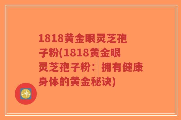 1818黄金眼灵芝孢子粉(1818黄金眼灵芝孢子粉:拥有健康身体的黄金秘诀)-第1张图片-超越 1818黄金眼灵芝孢子粉(1818黄金眼灵芝孢子粉:拥有健康身体的黄金秘诀)-第1张图片-超越