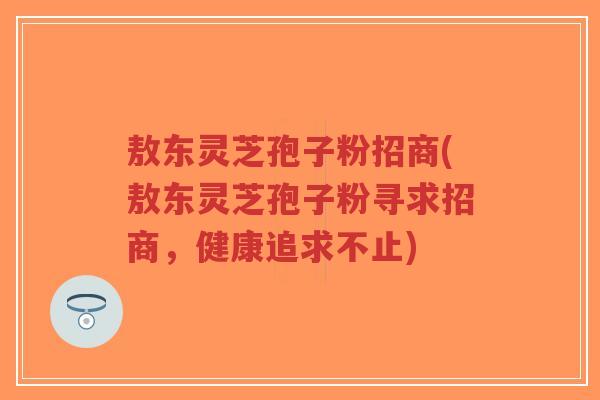 敖东灵芝孢子粉招商(敖东灵芝孢子粉寻求招商,健康追求不止)-第1张图片-超越 敖东灵芝孢子粉招商(敖东灵芝孢子粉寻求招商,健康追求不止)-第1张图片-超越