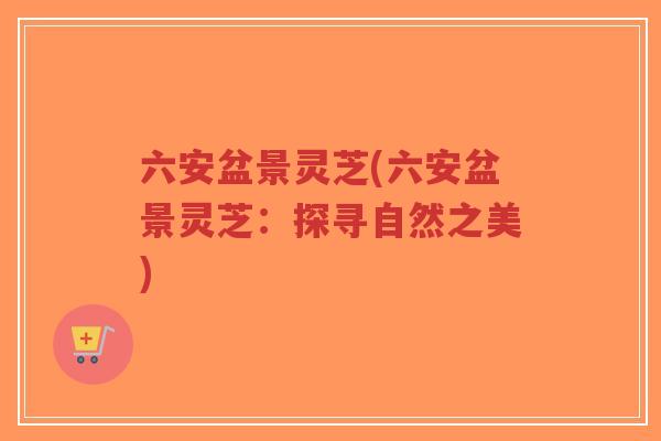 六安盆景灵芝(六安盆景灵芝:探寻自然之美)-第1张图片-超越 六安盆景灵芝(六安盆景灵芝:探寻自然之美)-第1张图片-超越