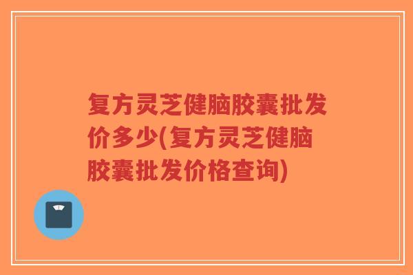 复方灵芝健脑胶囊批发价多少(复方灵芝健脑胶囊批发价格查询)-第1张图片-超越