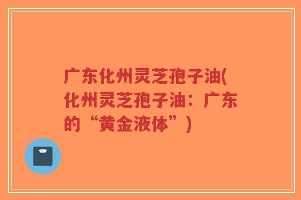 广东化州灵芝孢子油(化州灵芝孢子油:广东的“黄金液体”)-第1张图片-超越 广东化州灵芝孢子油(化州灵芝孢子油:广东的“黄金液体”)-第1张图片-超越