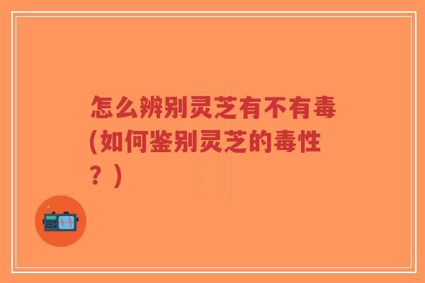 怎么辨别灵芝有不有毒(如何鉴别灵芝的毒性?)-第1张图片-超越 怎么辨别灵芝有不有毒(如何鉴别灵芝的毒性?)-第1张图片-超越