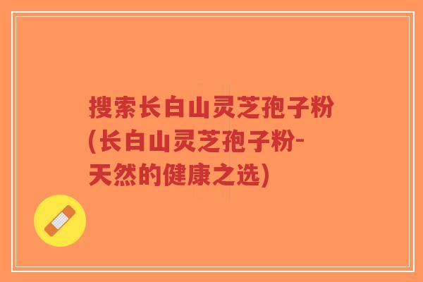 搜索长白山灵芝孢子粉(长白山灵芝孢子粉-天然的健康之选)-第1张图片-超越