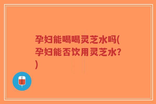 孕妇能喝喝灵芝水吗(孕妇能否饮用灵芝水？)-第1张图片-超越