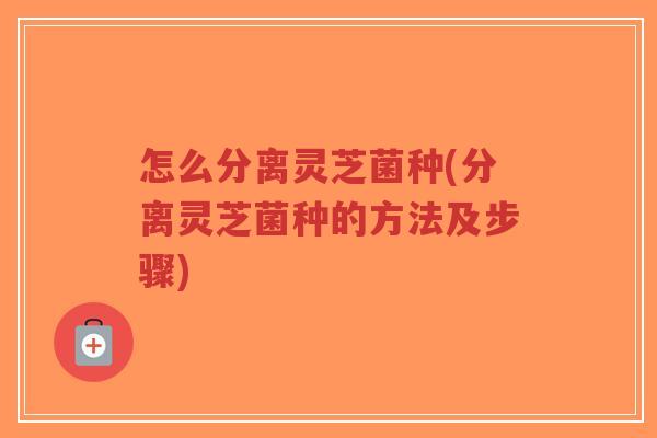 怎么分离灵芝菌种(分离灵芝菌种的方法及步骤)-第1张图片-超越