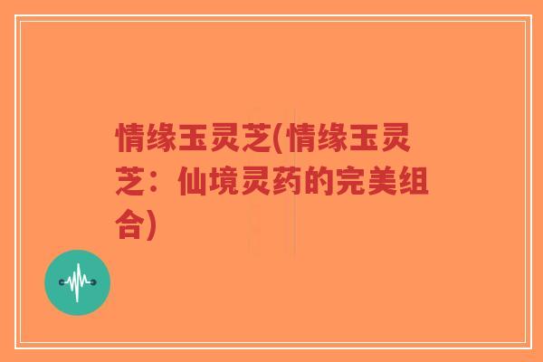 情缘玉灵芝(情缘玉灵芝:仙境灵药的完美组合)-第1张图片-超越 情缘玉灵芝(情缘玉灵芝:仙境灵药的完美组合)-第1张图片-超越