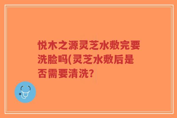悦木之源灵芝水敷完要洗脸吗(灵芝水敷后是否需要清洗?-第1张图片-超越 悦木之源灵芝水敷完要洗脸吗(灵芝水敷后是否需要清洗?-第1张图片-超越
