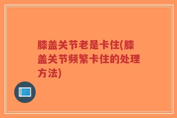 膝盖关节老是卡住(膝盖关节频繁卡住的处理方法)-第1张图片-超越 膝盖关节老是卡住(膝盖关节频繁卡住的处理方法)-第1张图片-超越