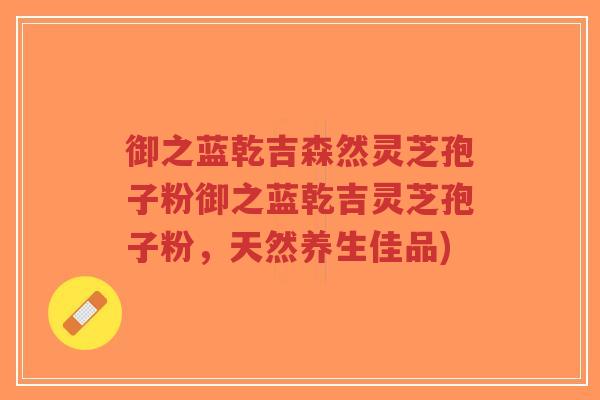 御之蓝乾吉森然灵芝孢子粉御之蓝乾吉灵芝孢子粉,天然养生佳品)-第1张图片-超越 御之蓝乾吉森然灵芝孢子粉御之蓝乾吉灵芝孢子粉,天然养生佳品)-第1张图片-超越