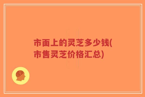 市面上的灵芝多少钱(市售灵芝价格汇总)-第1张图片-超越