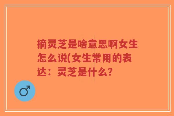 摘灵芝是啥意思啊女生怎么说(女生常用的表达:灵芝是什么?-第1张图片-超越 摘灵芝是啥意思啊女生怎么说(女生常用的表达:灵芝是什么?-第1张图片-超越