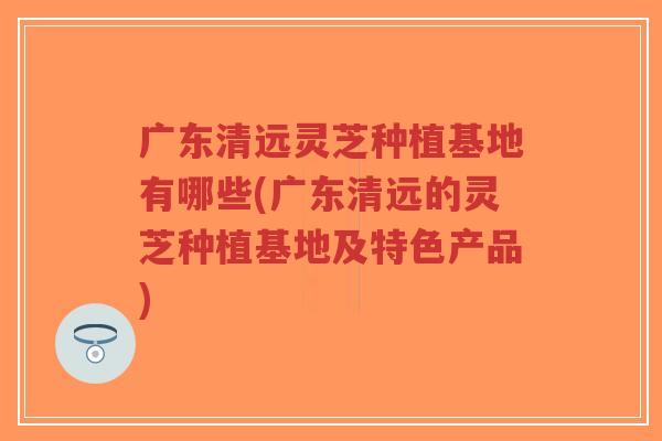 广东清远灵芝种植基地有哪些(广东清远的灵芝种植基地及特色产品)-第1张图片-超越 广东清远灵芝种植基地有哪些(广东清远的灵芝种植基地及特色产品)-第1张图片-超越