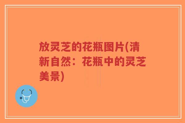放灵芝的花瓶图片(清新自然:花瓶中的灵芝美景)-第1张图片-超越 放灵芝的花瓶图片(清新自然:花瓶中的灵芝美景)-第1张图片-超越