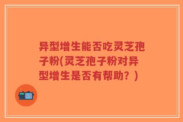 异型增生能否吃灵芝孢子粉(灵芝孢子粉对异型增生是否有帮助？)-第1张图片-超越
