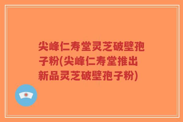 尖峰仁寿堂灵芝破壁孢子粉(尖峰仁寿堂推出新品灵芝破壁孢子粉)-第1张图片-超越 尖峰仁寿堂灵芝破壁孢子粉(尖峰仁寿堂推出新品灵芝破壁孢子粉)-第1张图片-超越