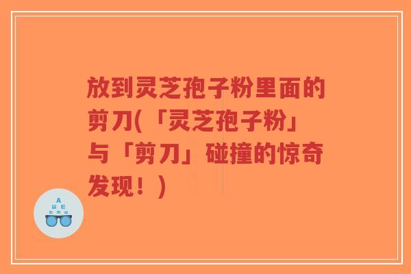 放到灵芝孢子粉里面的剪刀(「灵芝孢子粉」与「剪刀」碰撞的惊奇发现!)-第1张图片-超越 放到灵芝孢子粉里面的剪刀(「灵芝孢子粉」与「剪刀」碰撞的惊奇发现!)-第1张图片-超越