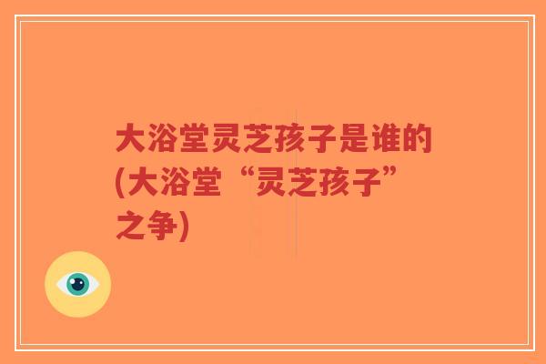 大浴堂灵芝孩子是谁的(大浴堂“灵芝孩子”之争)-第1张图片-超越 大浴堂灵芝孩子是谁的(大浴堂“灵芝孩子”之争)-第1张图片-超越