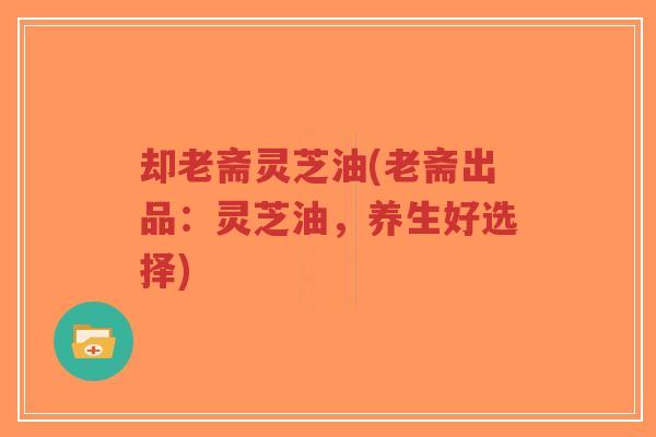却老斋灵芝油(老斋出品:灵芝油,养生好选择)-第1张图片-超越 却老斋灵芝油(老斋出品:灵芝油,养生好选择)-第1张图片-超越