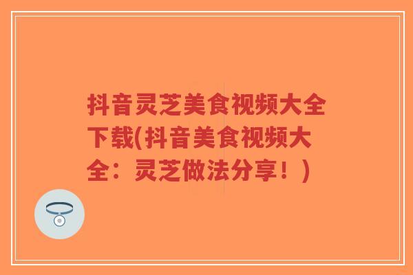抖音灵芝美食视频大全下载(抖音美食视频大全:灵芝做法分享!)-第1张图片-超越 抖音灵芝美食视频大全下载(抖音美食视频大全:灵芝做法分享!)-第1张图片-超越