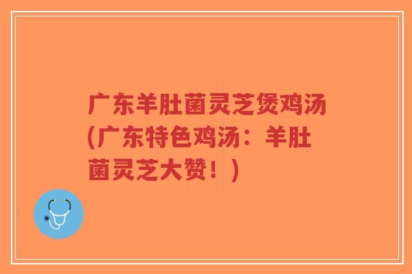 广东羊肚菌灵芝煲鸡汤(广东特色鸡汤:羊肚菌灵芝大赞!)-第1张图片-超越 广东羊肚菌灵芝煲鸡汤(广东特色鸡汤:羊肚菌灵芝大赞!)-第1张图片-超越