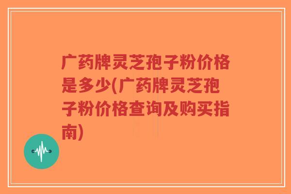 广药牌灵芝孢子粉价格是多少(广药牌灵芝孢子粉价格查询及购买指南)-第1张图片-超越 广药牌灵芝孢子粉价格是多少(广药牌灵芝孢子粉价格查询及购买指南)-第1张图片-超越