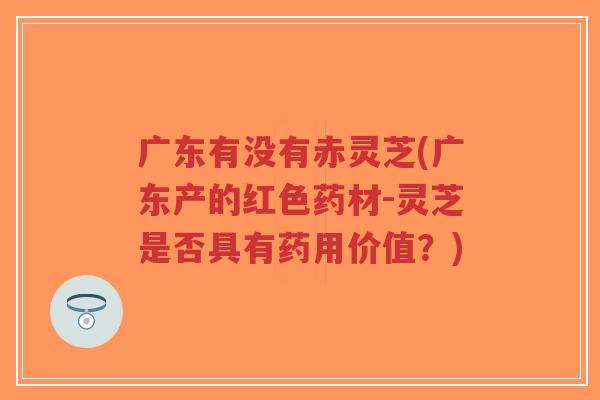 广东有没有赤灵芝(广东产的红色药材-灵芝是否具有药用价值？)-第1张图片-超越