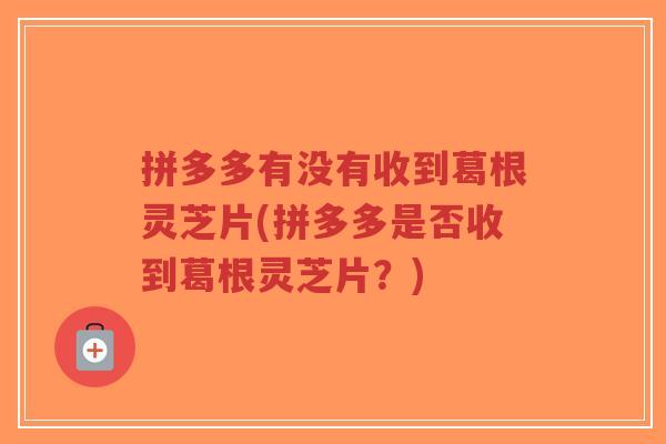 拼多多有没有收到葛根灵芝片(拼多多是否收到葛根灵芝片?)-第1张图片-超越 拼多多有没有收到葛根灵芝片(拼多多是否收到葛根灵芝片?)-第1张图片-超越