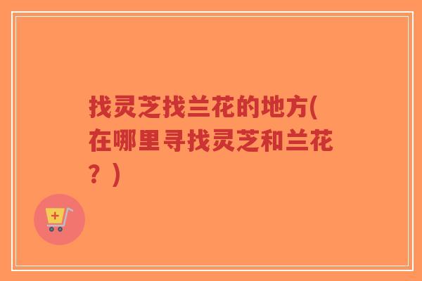 找灵芝找兰花的地方(在哪里寻找灵芝和兰花？)-第1张图片-超越