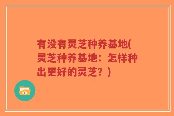 有没有灵芝种养基地(灵芝种养基地：怎样种出更好的灵芝？)-第1张图片-超越