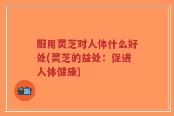 服用灵芝对人体什么好处(灵芝的益处:促进人体健康)-第1张图片-超越 服用灵芝对人体什么好处(灵芝的益处:促进人体健康)-第1张图片-超越