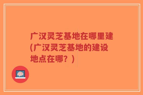 广汉灵芝基地在哪里建(广汉灵芝基地的建设地点在哪?)-第1张图片-超越 广汉灵芝基地在哪里建(广汉灵芝基地的建设地点在哪?)-第1张图片-超越