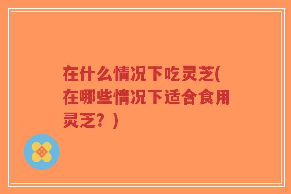 在什么情况下吃灵芝(在哪些情况下适合食用灵芝?)-第1张图片-超越 在什么情况下吃灵芝(在哪些情况下适合食用灵芝?)-第1张图片-超越