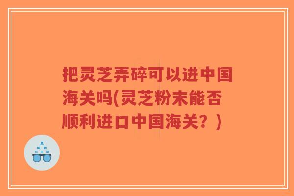 把灵芝弄碎可以进中国海关吗(灵芝粉末能否顺利进口中国海关？)-第1张图片-超越