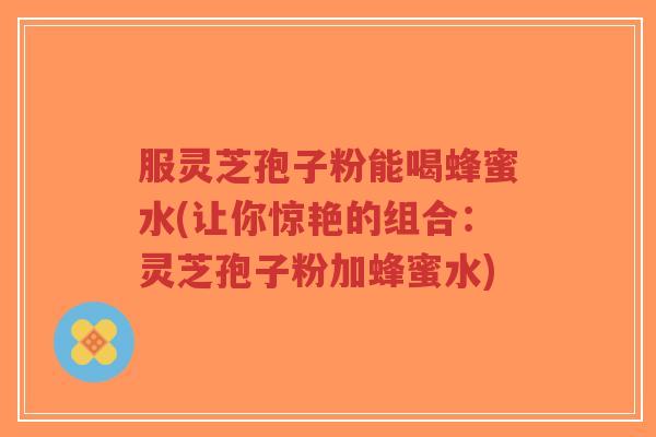 服灵芝孢子粉能喝蜂蜜水(让你惊艳的组合：灵芝孢子粉加蜂蜜水)-第1张图片-超越