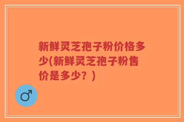 新鲜灵芝孢子粉价格多少(新鲜灵芝孢子粉售价是多少?)-第1张图片-超越 新鲜灵芝孢子粉价格多少(新鲜灵芝孢子粉售价是多少?)-第1张图片-超越