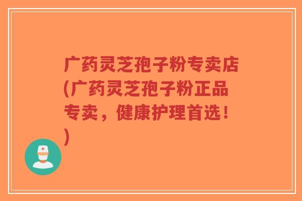 广药灵芝孢子粉专卖店(广药灵芝孢子粉正品专卖,健康护理首选!)-第1张图片-超越 广药灵芝孢子粉专卖店(广药灵芝孢子粉正品专卖,健康护理首选!)-第1张图片-超越