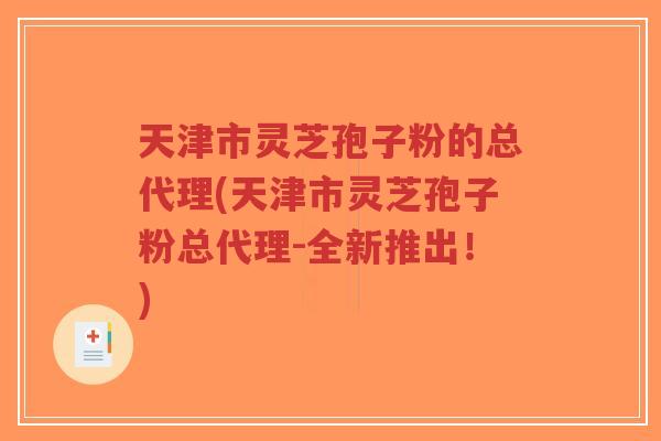 天津市灵芝孢子粉的总代理(天津市灵芝孢子粉总代理-全新推出！)-第1张图片-超越