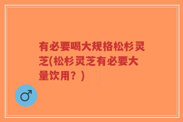 有必要喝大规格松杉灵芝(松杉灵芝有必要大量饮用?)-第1张图片-超越 有必要喝大规格松杉灵芝(松杉灵芝有必要大量饮用?)-第1张图片-超越