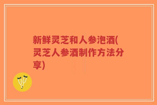 新鲜灵芝和人参泡酒(灵芝人参酒制作方法分享)-第1张图片-超越