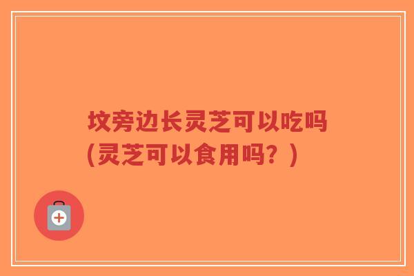 坟旁边长灵芝可以吃吗(灵芝可以食用吗？)-第1张图片-超越