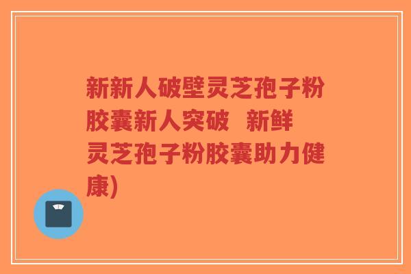 新新人破壁灵芝孢子粉胶囊新人突破 新鲜灵芝孢子粉胶囊助力健康)-第1张图片-超越 新新人破壁灵芝孢子粉胶囊新人突破 新鲜灵芝孢子粉胶囊助力健康)-第1张图片-超越