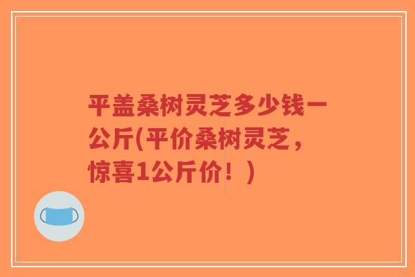 平盖桑树灵芝多少钱一公斤(平价桑树灵芝,惊喜1公斤价!)-第1张图片-超越 平盖桑树灵芝多少钱一公斤(平价桑树灵芝,惊喜1公斤价!)-第1张图片-超越
